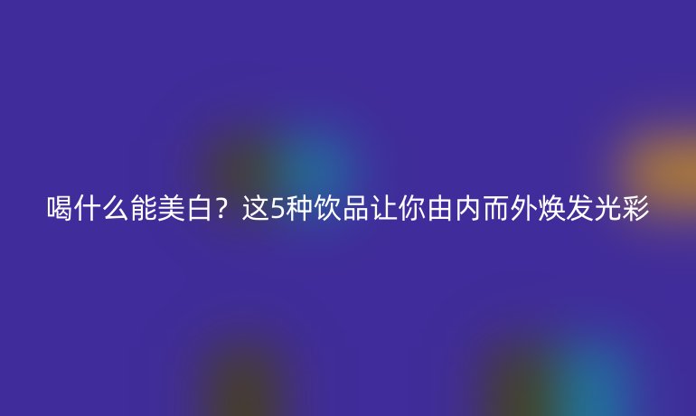 喝什么能美白？這5種飲品讓你由內(nèi)而外煥發(fā)光彩