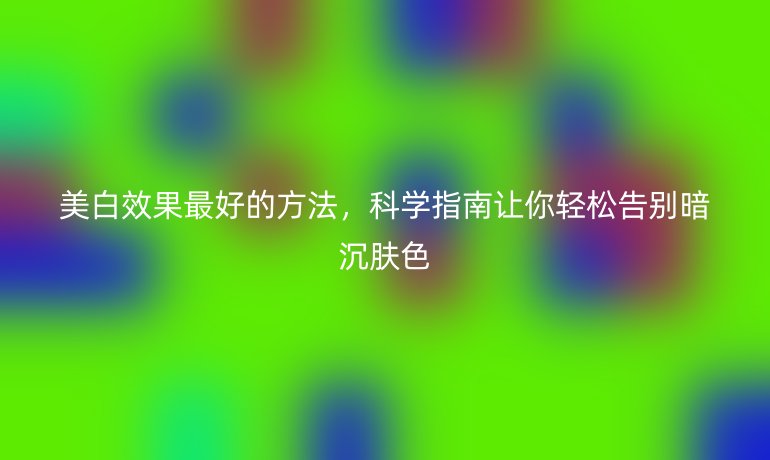 美白效果最好的方法，科學(xué)指南讓你輕松告別暗沉膚色