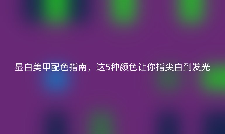 顯白美甲配色指南，這5種顏色讓你指尖白到發(fā)光