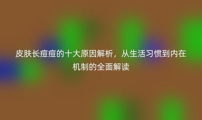 皮膚長(zhǎng)痘痘的十大原因解析，從生活習(xí)慣到內(nèi)在機(jī)制的全面解讀