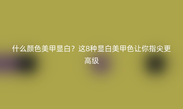什么顏色美甲顯白？這8種顯白美甲色讓你指尖更高級(jí)