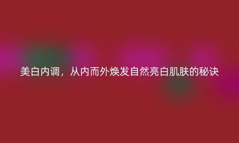 美白內(nèi)調(diào)，從內(nèi)而外煥發(fā)自然亮白肌膚的秘訣