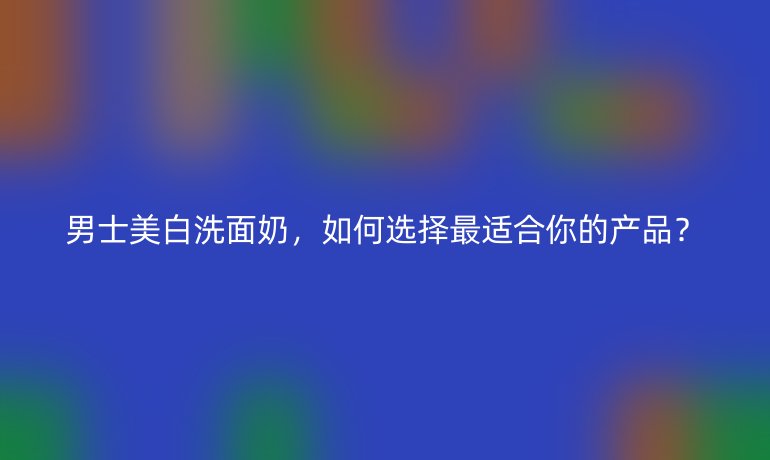 男士美白洗面奶，如何選擇最適合你的產(chǎn)品？