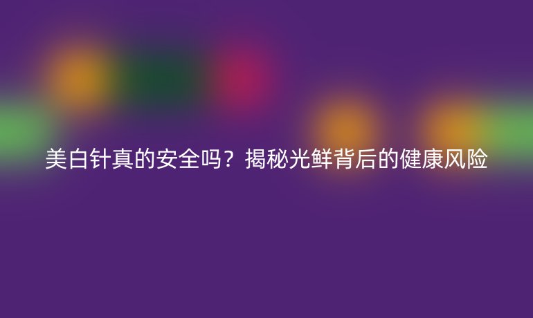 美白針真的安全嗎？揭秘光鮮背后的健康風(fēng)險(xiǎn)