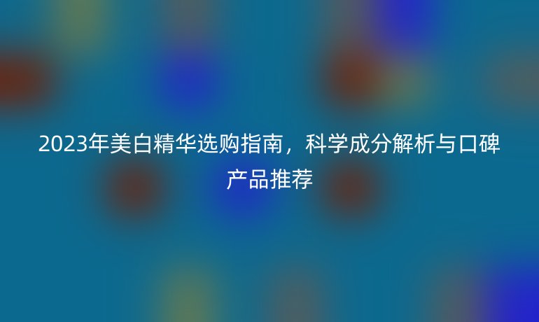 2023年美白精華選購指南，科學(xué)成分解析與口碑產(chǎn)品推薦