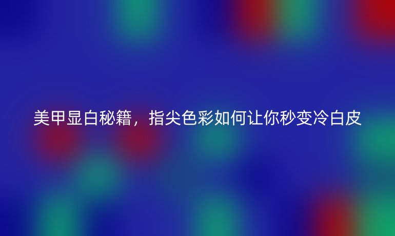 美甲顯白秘籍，指尖色彩如何讓你秒變冷白皮