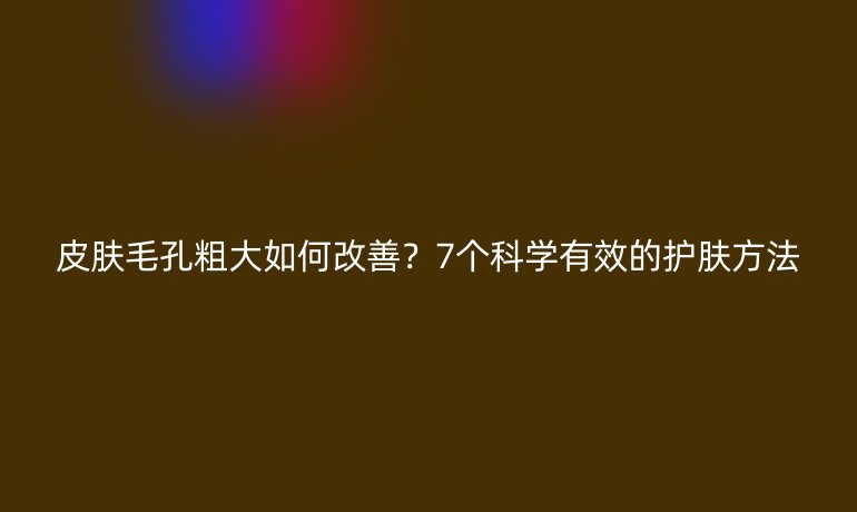 皮膚毛孔粗大如何改善？7個科學有效的護膚方法