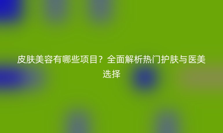 皮膚美容有哪些項(xiàng)目?全面解析熱門(mén)護(hù)膚與醫(yī)美選擇