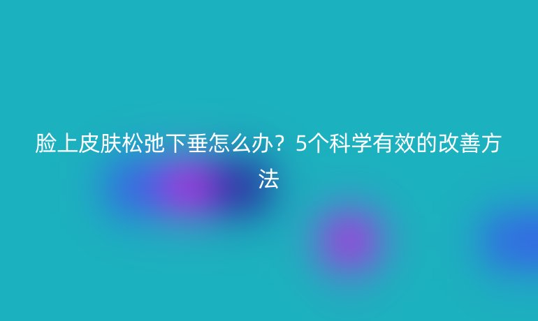 臉上皮膚松弛下垂怎么辦?5個科學有效的改善方法