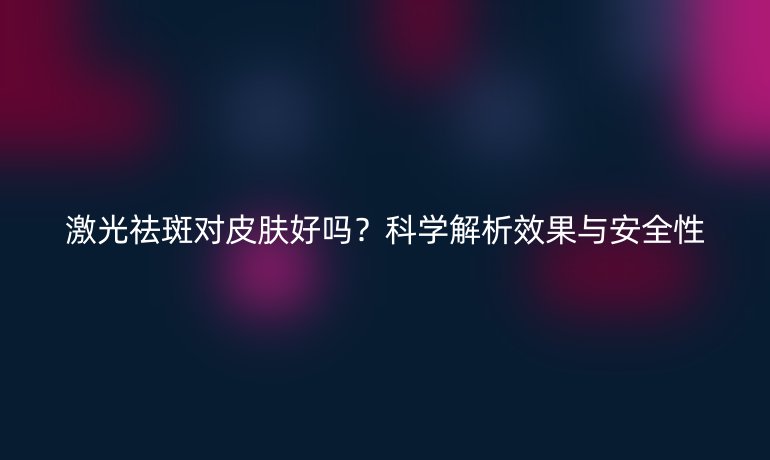 激光祛斑對(duì)皮膚好嗎？科學(xué)解析效果與安全性