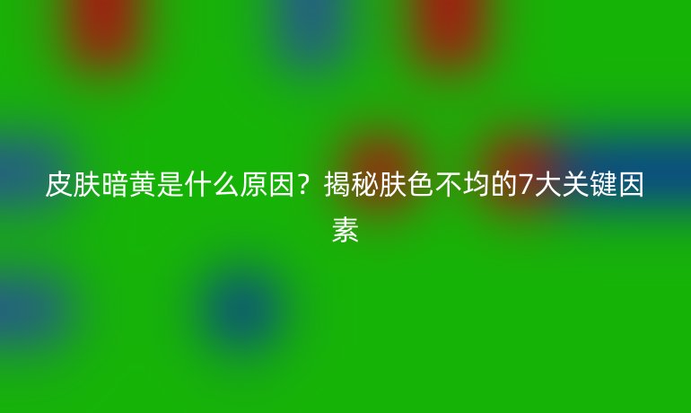 皮膚暗黃是什么原因？揭秘膚色不均的7大關(guān)鍵因素
