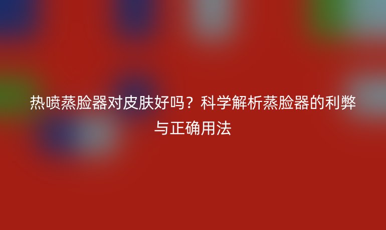 熱噴蒸臉器對(duì)皮膚好嗎？科學(xué)解析蒸臉器的利弊與正確用法