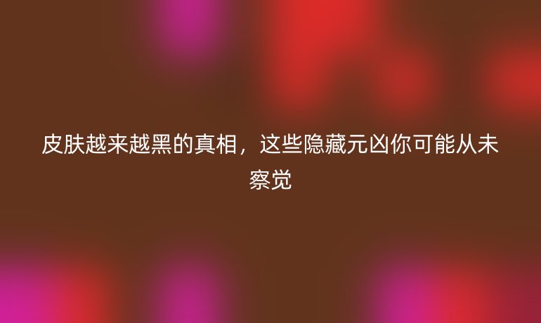 皮膚越來越黑的真相，這些隱藏元兇你可能從未察覺