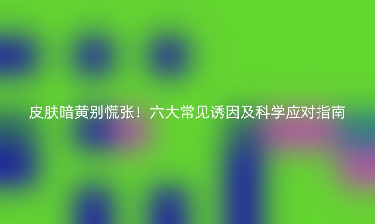 皮膚暗黃別慌張！六大常見誘因及科學(xué)應(yīng)對指南