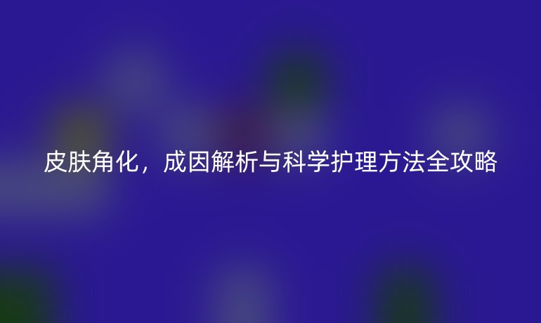 皮膚角化，成因解析與科學(xué)護(hù)理方法全攻略