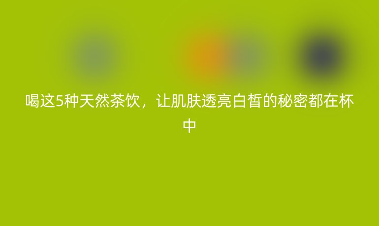 喝這5種天然茶飲，讓肌膚透亮白皙的秘密都在杯中