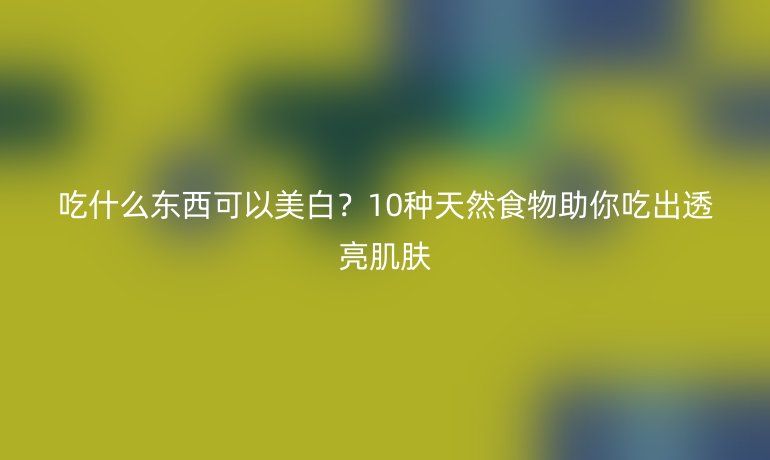 吃什么東西可以美白？10種天然食物助你吃出透亮肌膚
