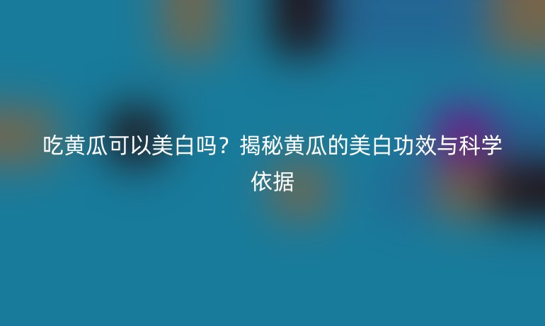 吃黃瓜可以美白嗎？揭秘黃瓜的美白功效與科學(xué)依據(jù)