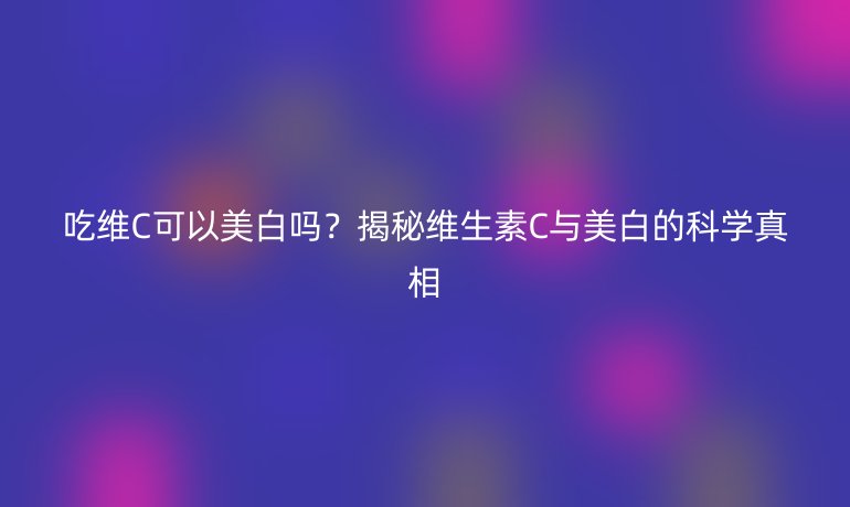 吃維C可以美白嗎？揭秘維生素C與美白的科學(xué)真相