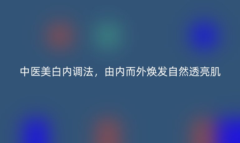 中醫(yī)美白內(nèi)調(diào)法，由內(nèi)而外煥發(fā)自然透亮肌