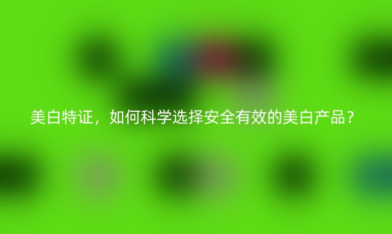 美白特證，如何科學選擇安全有效的美白產(chǎn)品？