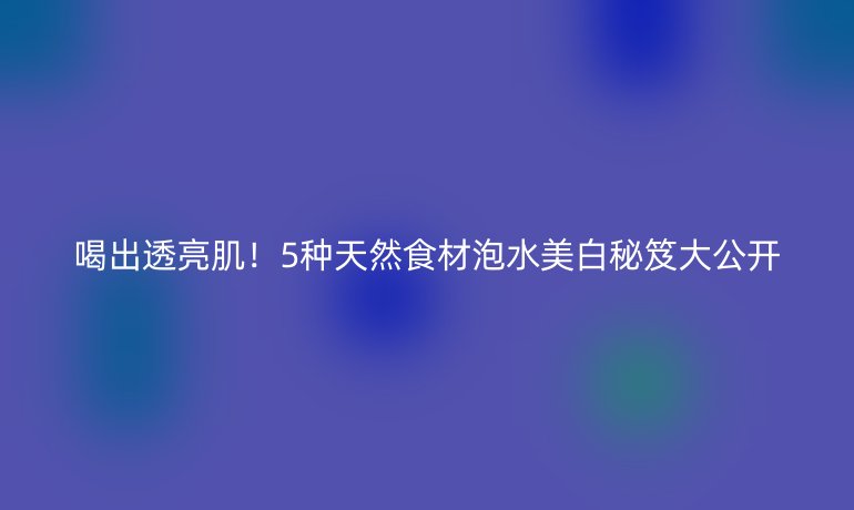 喝出透亮??！5種天然食材泡水美白秘笈大公開