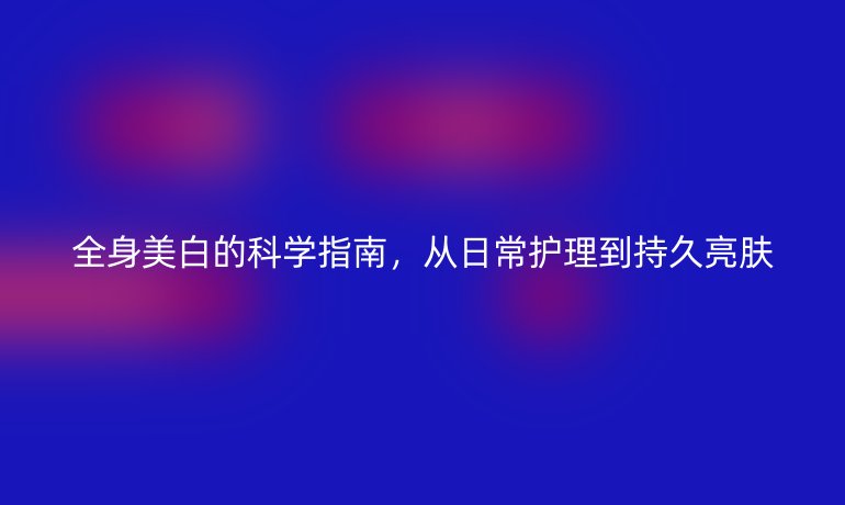 全身美白的科學(xué)指南，從日常護(hù)理到持久亮膚