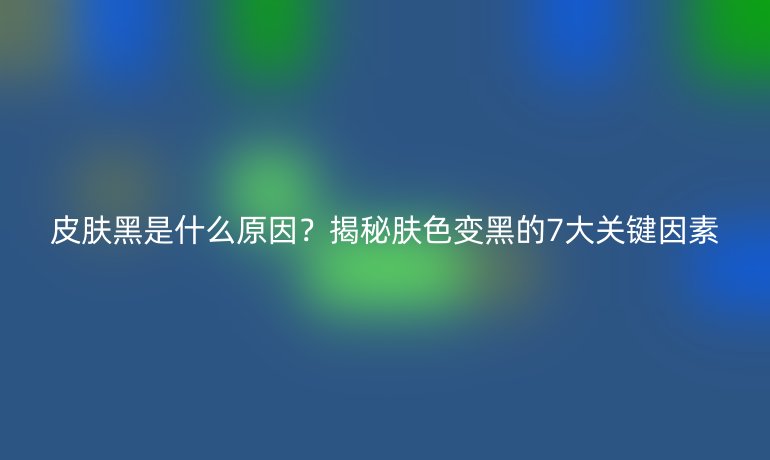 皮膚黑是什么原因？揭秘膚色變黑的7大關(guān)鍵因素