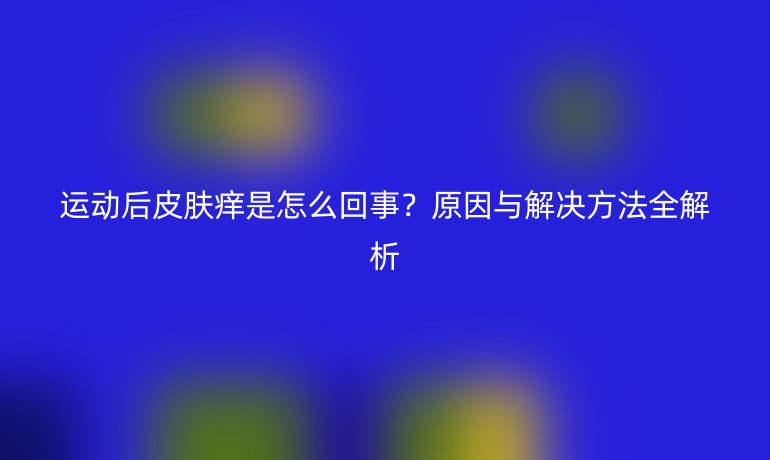 運(yùn)動(dòng)后皮膚癢是怎么回事？原因與解決方法全解析