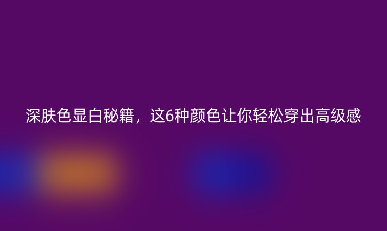 深膚色顯白秘籍，這6種顏色讓你輕松穿出高級感
