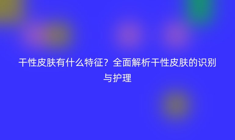 干性皮膚有什么特征？全面解析干性皮膚的識(shí)別與護(hù)理