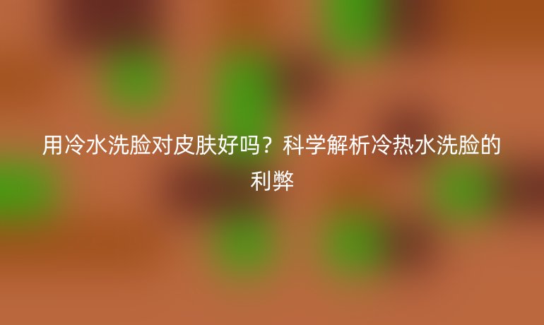 用冷水洗臉對(duì)皮膚好嗎？科學(xué)解析冷熱水洗臉的利弊