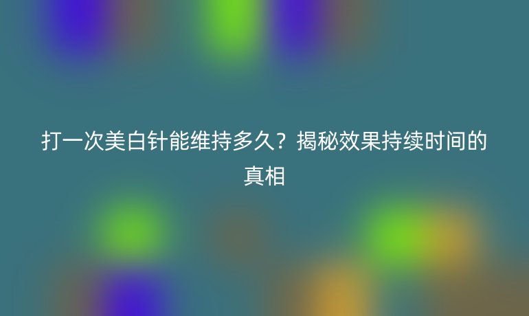 打一次美白針能維持多久？揭秘效果持續(xù)時(shí)間的真相