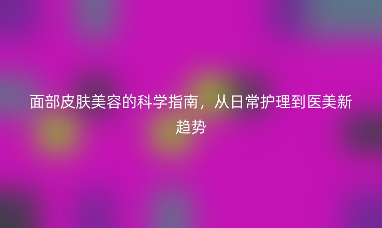 面部皮膚美容的科學指南,從日常護理到醫(yī)美新趨勢