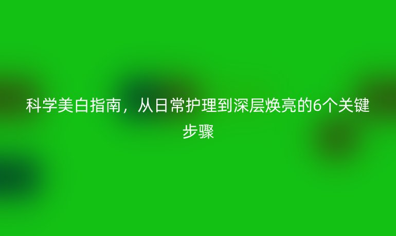 科學(xué)美白指南，從日常護理到深層煥亮的6個關(guān)鍵步驟