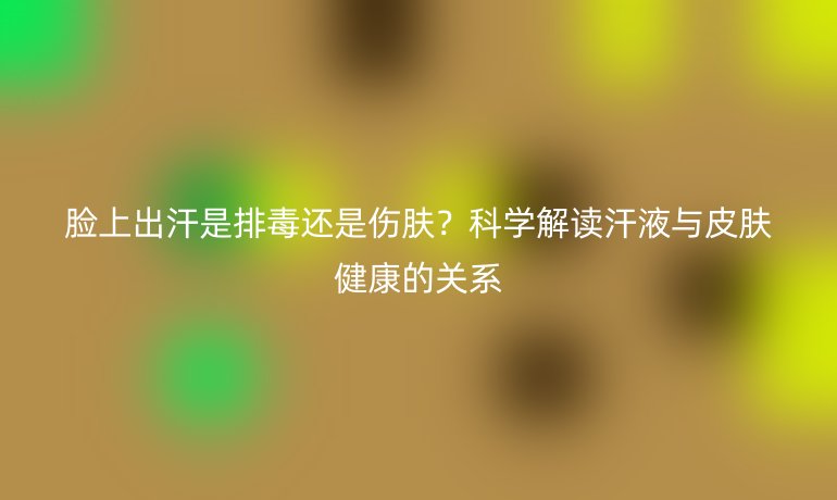 臉上出汗是排毒還是傷膚？科學(xué)解讀汗液與皮膚健康的關(guān)系