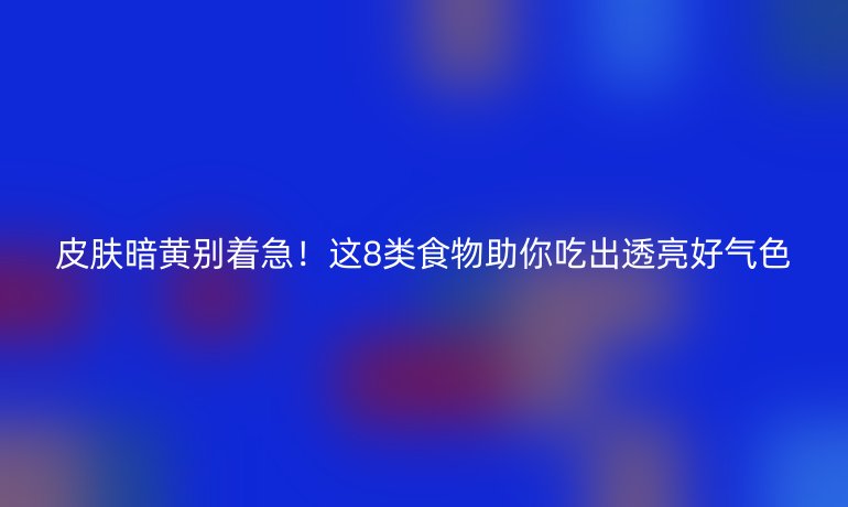 皮膚暗黃別著急！這8類食物助你吃出透亮好氣色