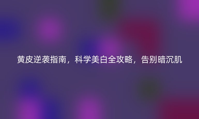 黃皮逆襲指南，科學(xué)美白全攻略，告別暗沉肌
