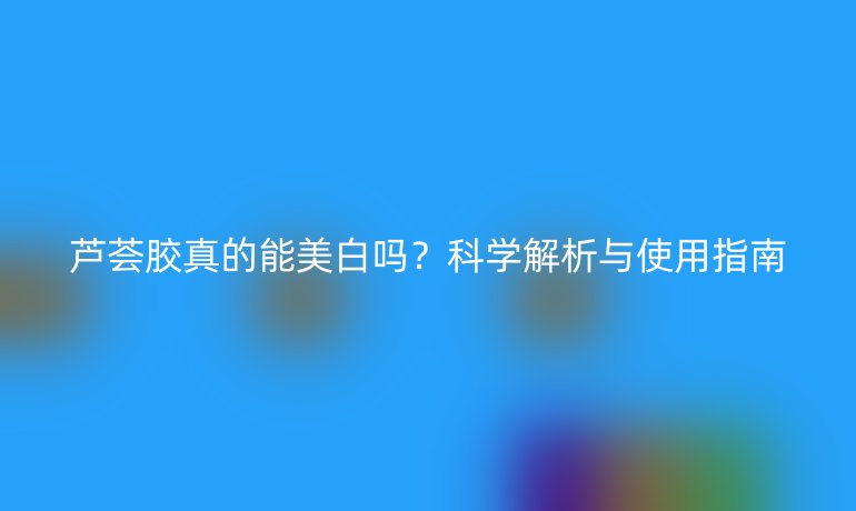 蘆薈膠真的能美白嗎？科學(xué)解析與使用指南