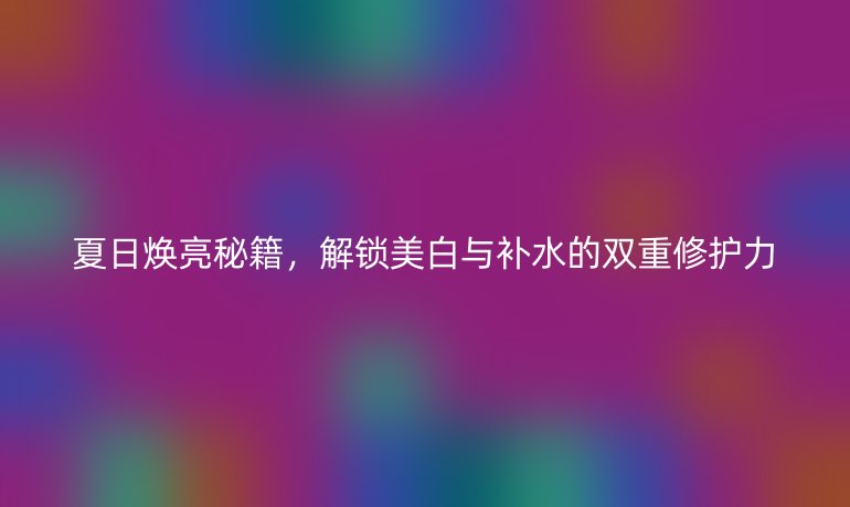 夏日煥亮秘籍，解鎖美白與補(bǔ)水的雙重修護(hù)力