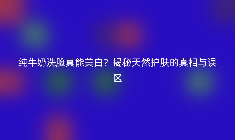 純牛奶洗臉真能美白？揭秘天然護膚的真相與誤區(qū)