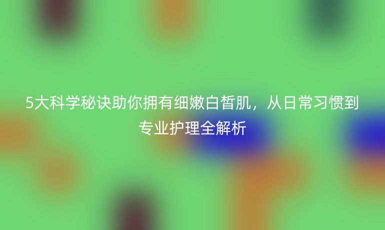 5大科學(xué)秘訣助你擁有細(xì)嫩白皙肌，從日常習(xí)慣到專業(yè)護(hù)理全解析