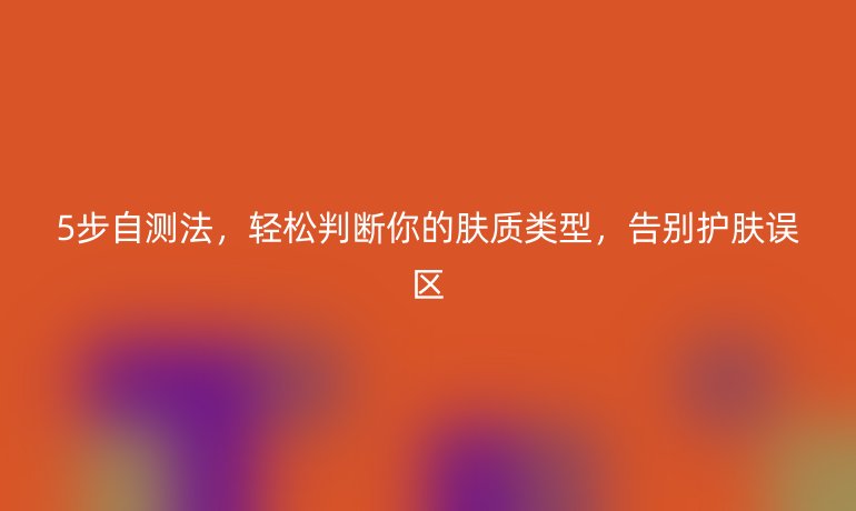 5步自測法,輕松判斷你的膚質(zhì)類型,告別護膚誤區(qū)