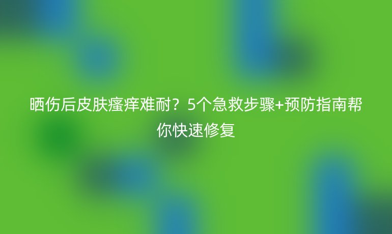 曬傷后皮膚瘙癢難耐？5個(gè)急救步驟+預(yù)防指南幫你快速修復(fù)