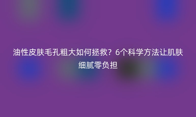 油性皮膚毛孔粗大如何拯救？6個科學方法讓肌膚細膩零負擔