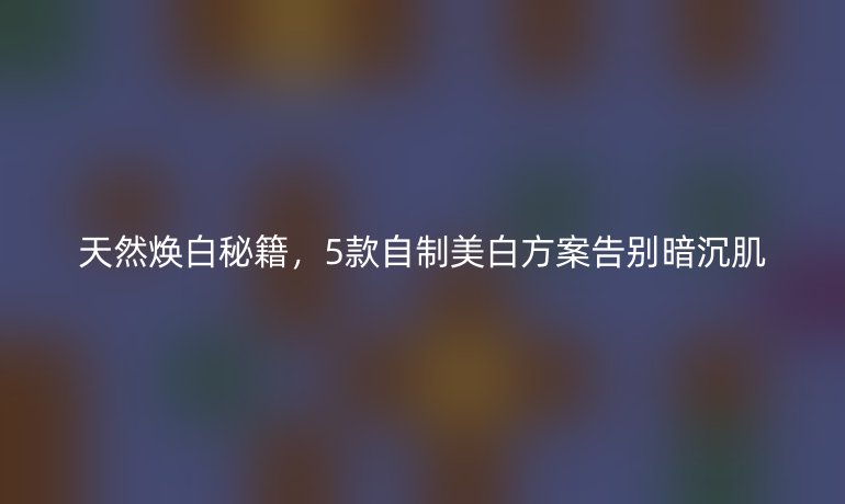天然煥白秘籍，5款自制美白方案告別暗沉肌