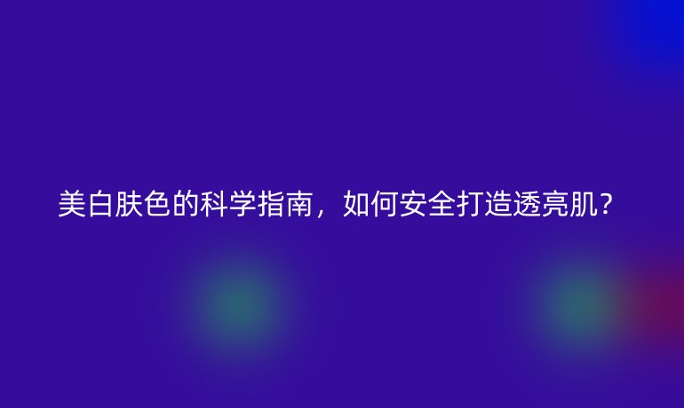 美白膚色的科學(xué)指南，如何安全打造透亮??？