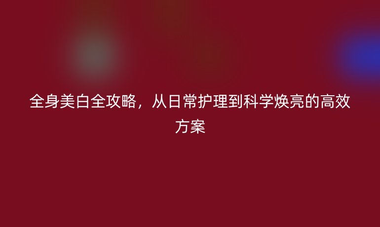 全身美白全攻略，從日常護(hù)理到科學(xué)煥亮的高效方案