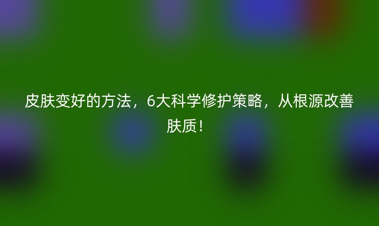 皮膚變好的方法,6大科學(xué)修護(hù)策略,從根源改善膚質(zhì)!