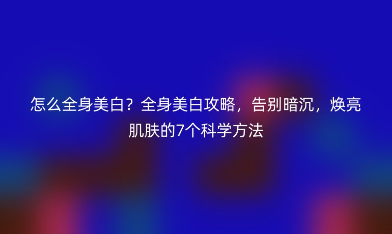 怎么全身美白？全身美白攻略，告別暗沉，煥亮肌膚的7個科學(xué)方法